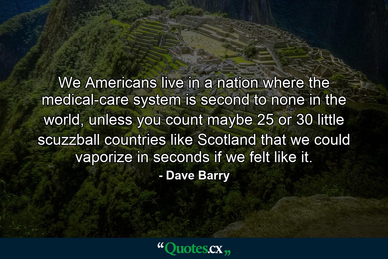 We Americans live in a nation where the medical-care system is second to none in the world, unless you count maybe 25 or 30 little scuzzball countries like Scotland that we could vaporize in seconds if we felt like it. - Quote by Dave Barry