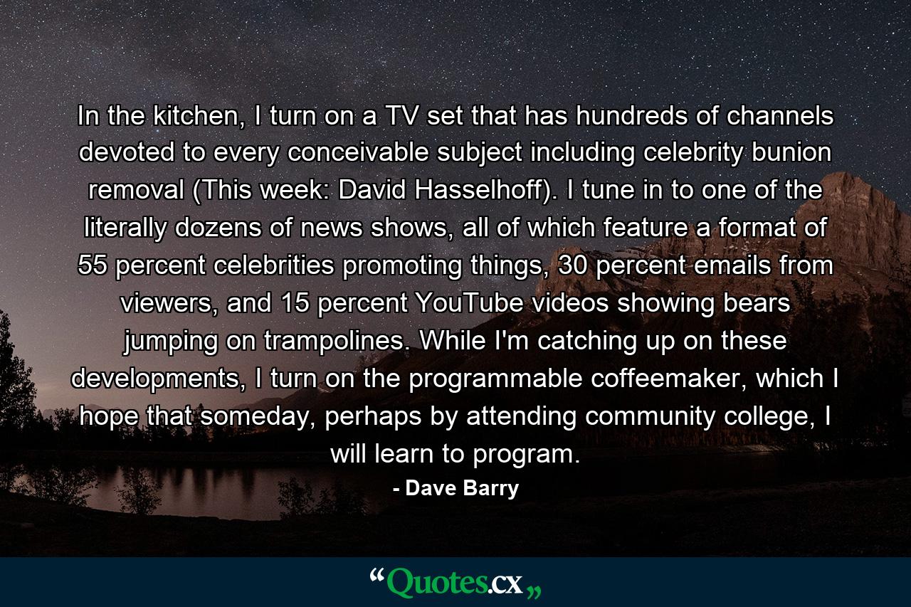 In the kitchen, I turn on a TV set that has hundreds of channels devoted to every conceivable subject including celebrity bunion removal (This week: David Hasselhoff). I tune in to one of the literally dozens of news shows, all of which feature a format of 55 percent celebrities promoting things, 30 percent emails from viewers, and 15 percent YouTube videos showing bears jumping on trampolines. While I'm catching up on these developments, I turn on the programmable coffeemaker, which I hope that someday, perhaps by attending community college, I will learn to program. - Quote by Dave Barry