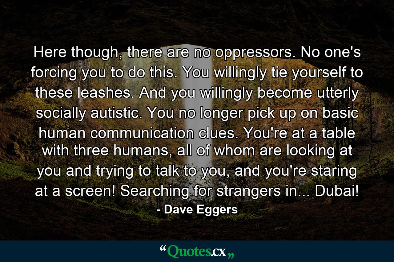 Here though, there are no oppressors. No one's forcing you to do this. You willingly tie yourself to these leashes. And you willingly become utterly socially autistic. You no longer pick up on basic human communication clues. You're at a table with three humans, all of whom are looking at you and trying to talk to you, and you're staring at a screen! Searching for strangers in... Dubai! - Quote by Dave Eggers