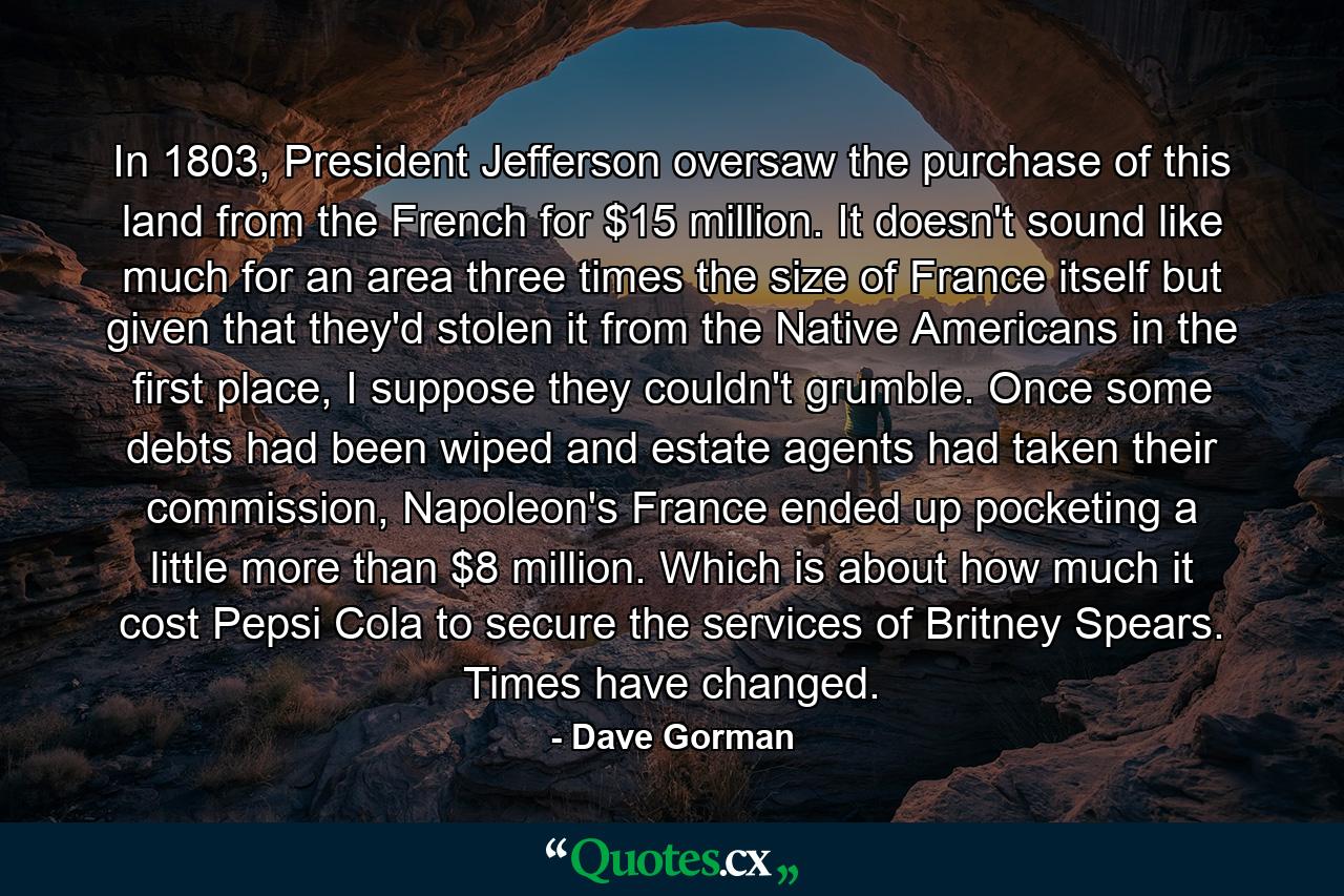 In 1803, President Jefferson oversaw the purchase of this land from the French for $15 million. It doesn't sound like much for an area three times the size of France itself but given that they'd stolen it from the Native Americans in the first place, I suppose they couldn't grumble. Once some debts had been wiped and estate agents had taken their commission, Napoleon's France ended up pocketing a little more than $8 million. Which is about how much it cost Pepsi Cola to secure the services of Britney Spears. Times have changed. - Quote by Dave Gorman