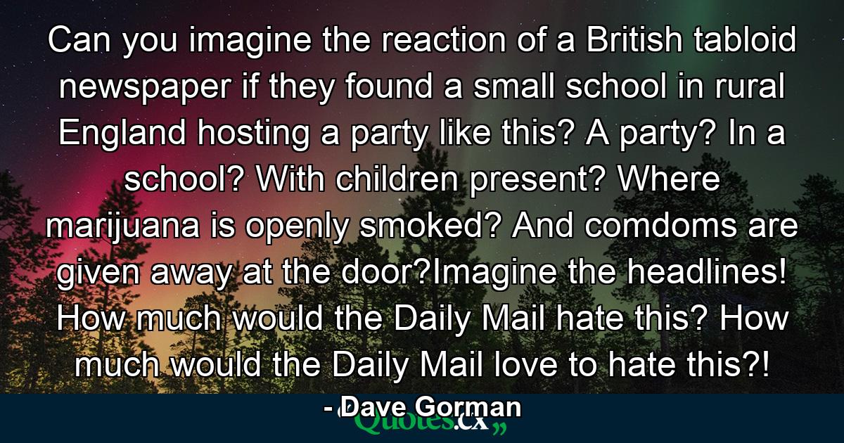 Can you imagine the reaction of a British tabloid newspaper if they found a small school in rural England hosting a party like this? A party? In a school? With children present? Where marijuana is openly smoked? And comdoms are given away at the door?Imagine the headlines! How much would the Daily Mail hate this? How much would the Daily Mail love to hate this?! - Quote by Dave Gorman