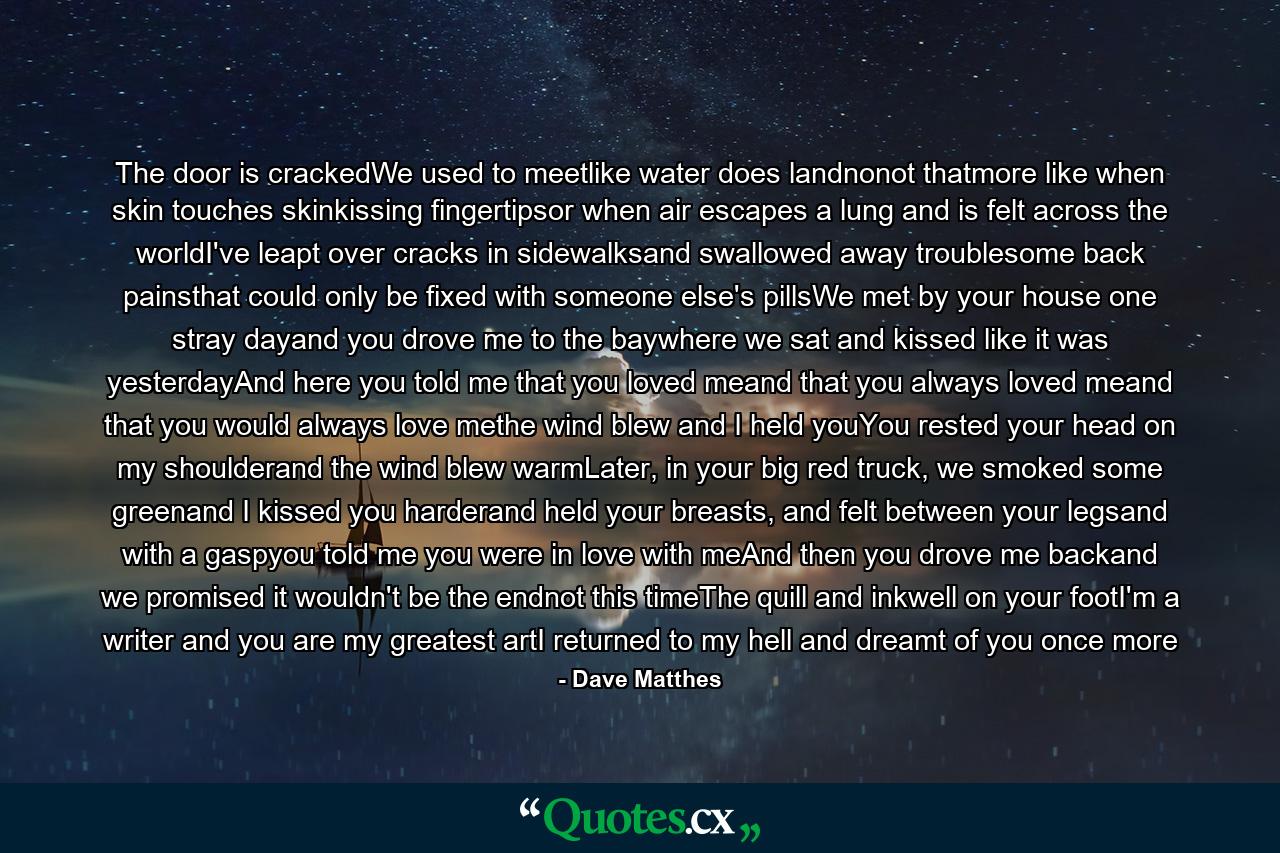 The door is crackedWe used to meetlike water does landnonot thatmore like when skin touches skinkissing fingertipsor when air escapes a lung and is felt across the worldI've leapt over cracks in sidewalksand swallowed away troublesome back painsthat could only be fixed with someone else's pillsWe met by your house one stray dayand you drove me to the baywhere we sat and kissed like it was yesterdayAnd here you told me that you loved meand that you always loved meand that you would always love methe wind blew and I held youYou rested your head on my shoulderand the wind blew warmLater, in your big red truck, we smoked some greenand I kissed you harderand held your breasts, and felt between your legsand with a gaspyou told me you were in love with meAnd then you drove me backand we promised it wouldn't be the endnot this timeThe quill and inkwell on your footI'm a writer and you are my greatest artI returned to my hell and dreamt of you once more - Quote by Dave Matthes