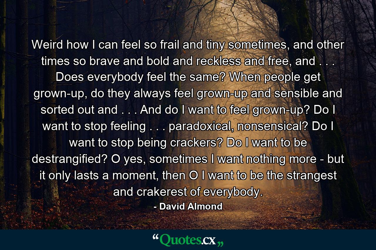 Weird how I can feel so frail and tiny sometimes, and other times so brave and bold and reckless and free, and . . . Does everybody feel the same? When people get grown-up, do they always feel grown-up and sensible and sorted out and . . . And do I want to feel grown-up? Do I want to stop feeling . . . paradoxical, nonsensical? Do I want to stop being crackers? Do I want to be destrangified? O yes, sometimes I want nothing more - but it only lasts a moment, then O I want to be the strangest and crakerest of everybody. - Quote by David Almond