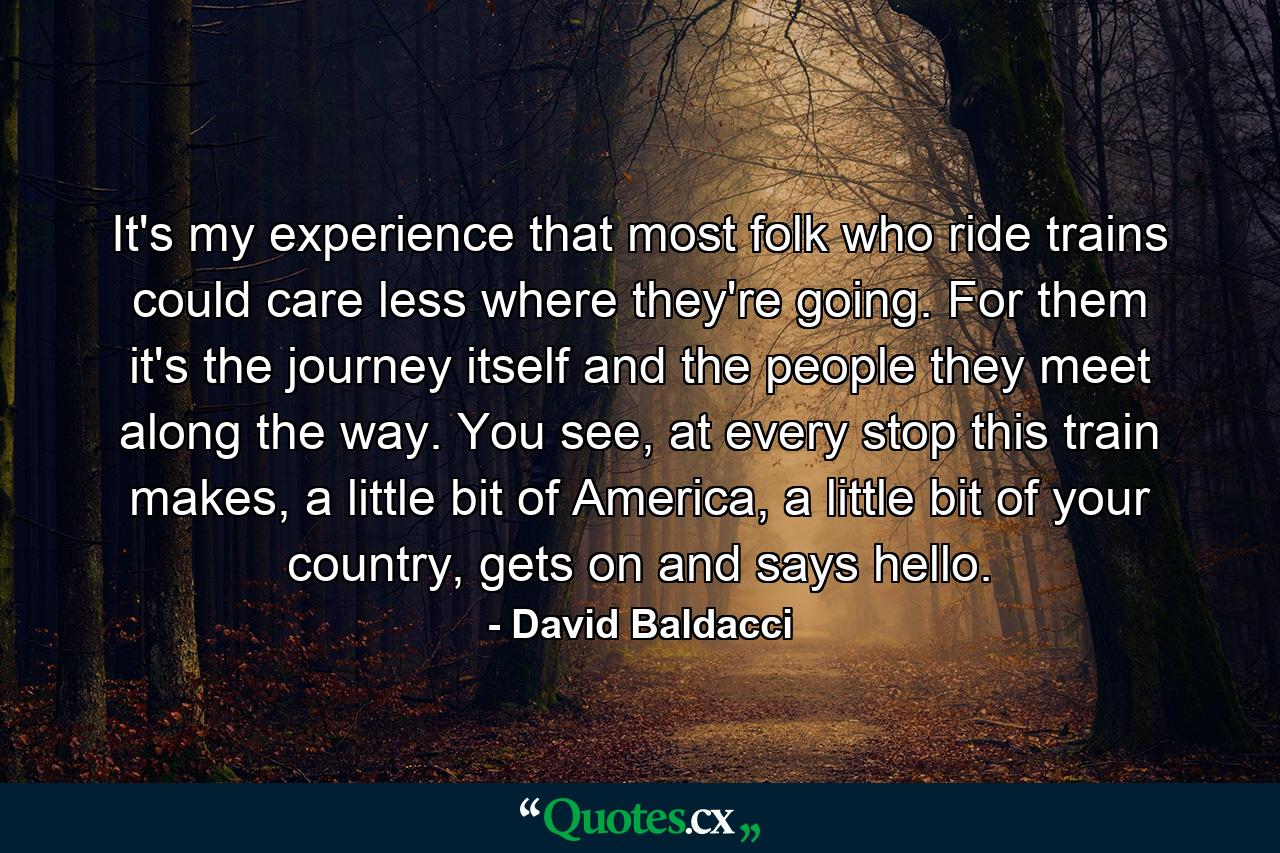 It's my experience that most folk who ride trains could care less where they're going. For them it's the journey itself and the people they meet along the way. You see, at every stop this train makes, a little bit of America, a little bit of your country, gets on and says hello. - Quote by David Baldacci