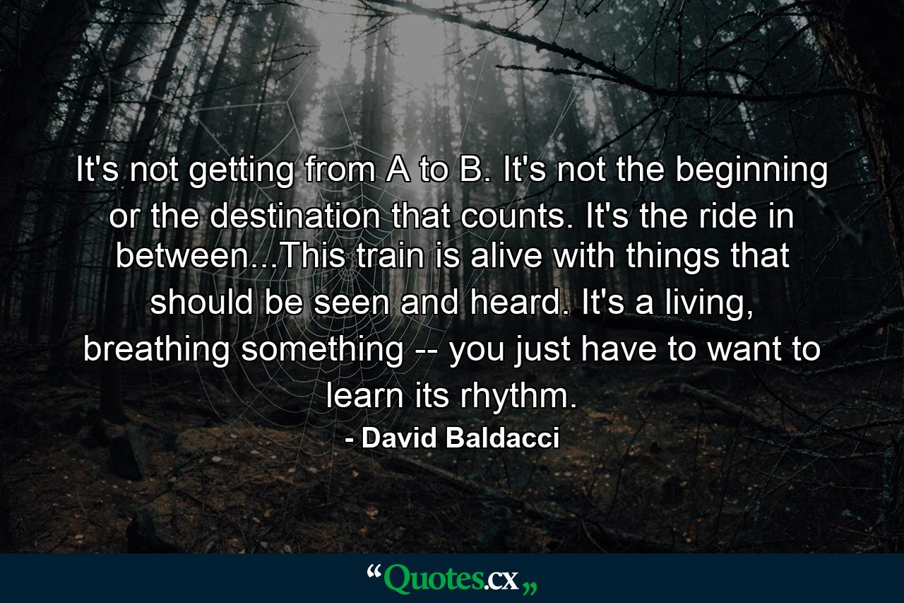 It's not getting from A to B. It's not the beginning or the destination that counts. It's the ride in between...This train is alive with things that should be seen and heard. It's a living, breathing something -- you just have to want to learn its rhythm. - Quote by David Baldacci