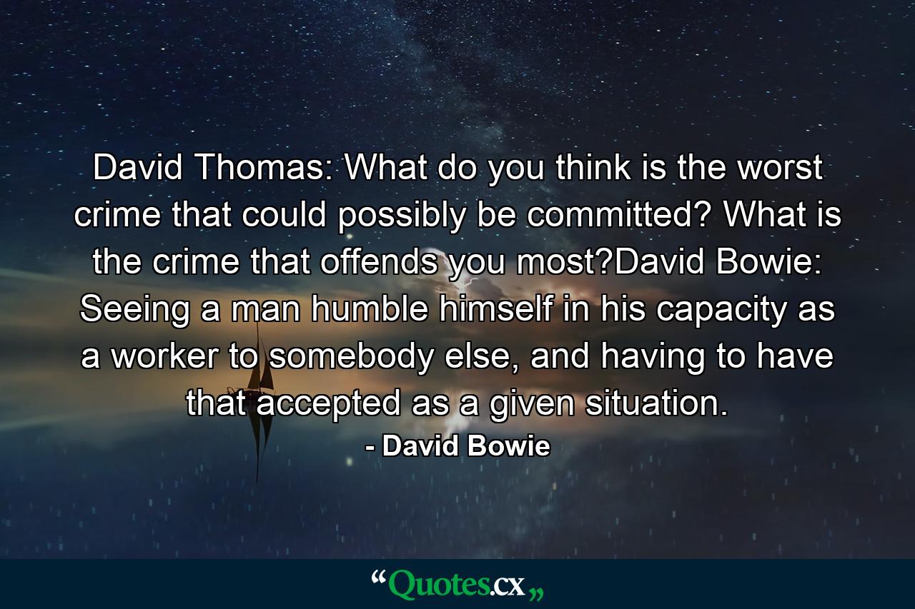 David Thomas: What do you think is the worst crime that could possibly be committed? What is the crime that offends you most?David Bowie: Seeing a man humble himself in his capacity as a worker to somebody else, and having to have that accepted as a given situation. - Quote by David Bowie