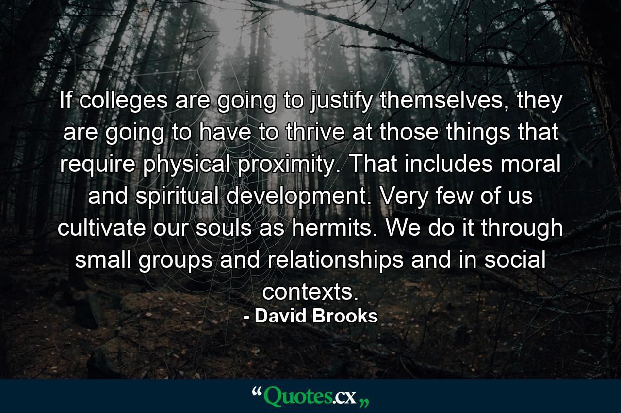 If colleges are going to justify themselves, they are going to have to thrive at those things that require physical proximity. That includes moral and spiritual development. Very few of us cultivate our souls as hermits. We do it through small groups and relationships and in social contexts. - Quote by David Brooks