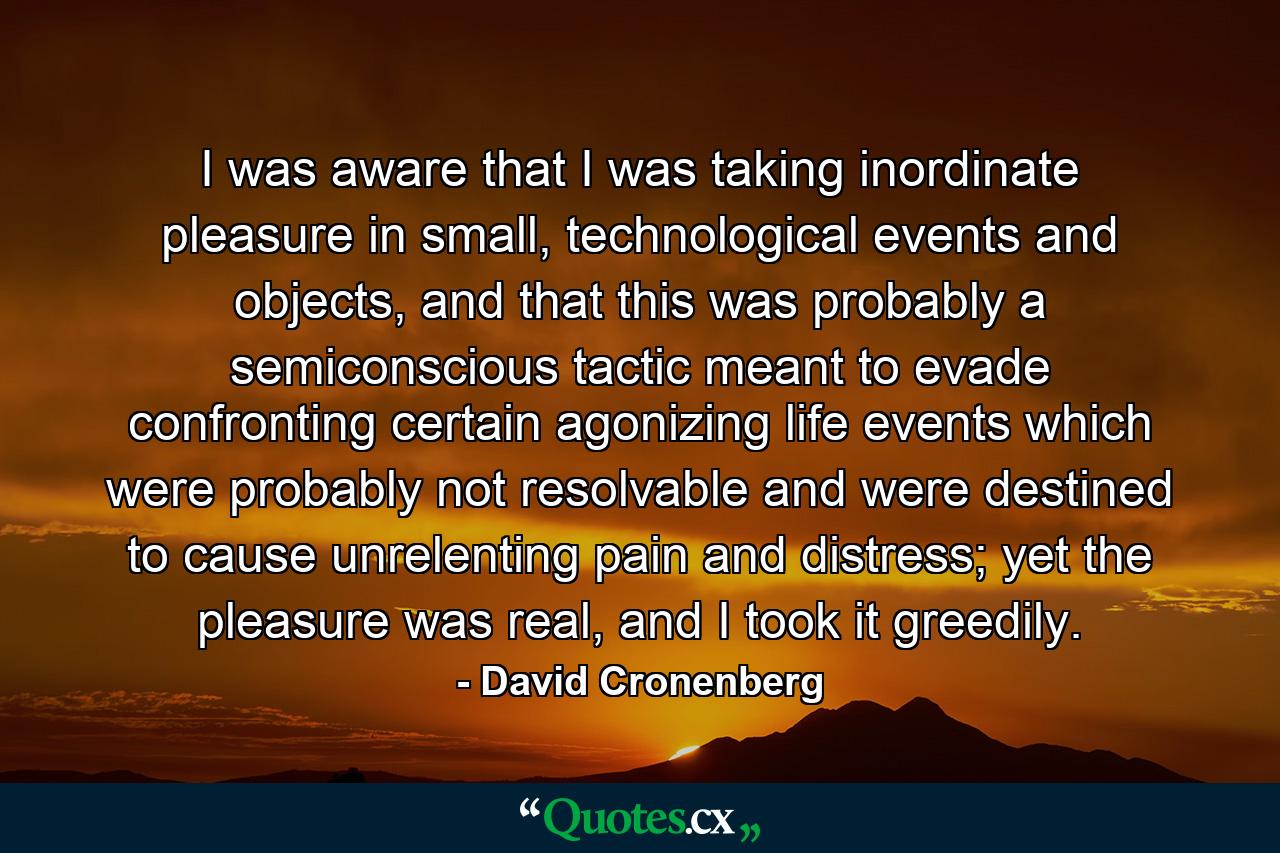 I was aware that I was taking inordinate pleasure in small, technological events and objects, and that this was probably a semiconscious tactic meant to evade confronting certain agonizing life events which were probably not resolvable and were destined to cause unrelenting pain and distress; yet the pleasure was real, and I took it greedily. - Quote by David Cronenberg