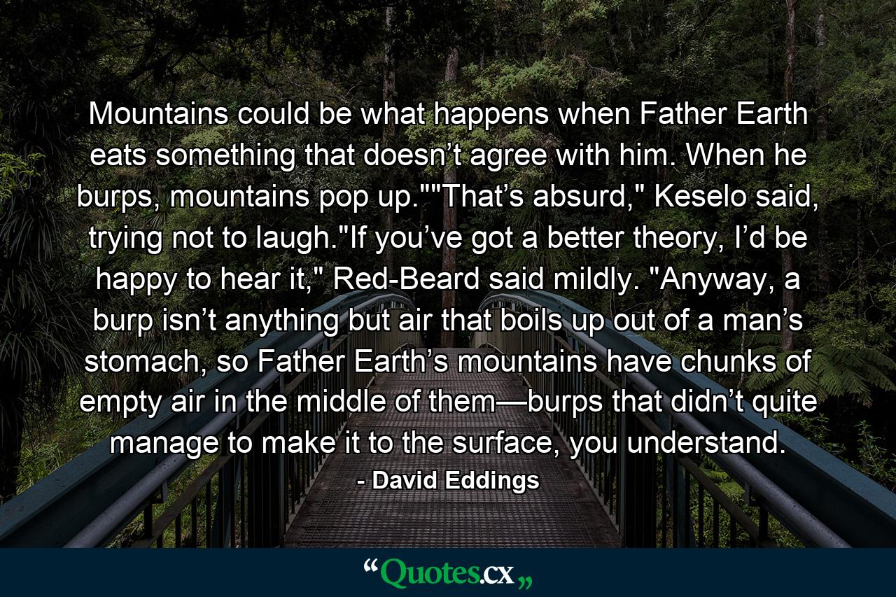 Mountains could be what happens when Father Earth eats something that doesn’t agree with him. When he burps, mountains pop up.