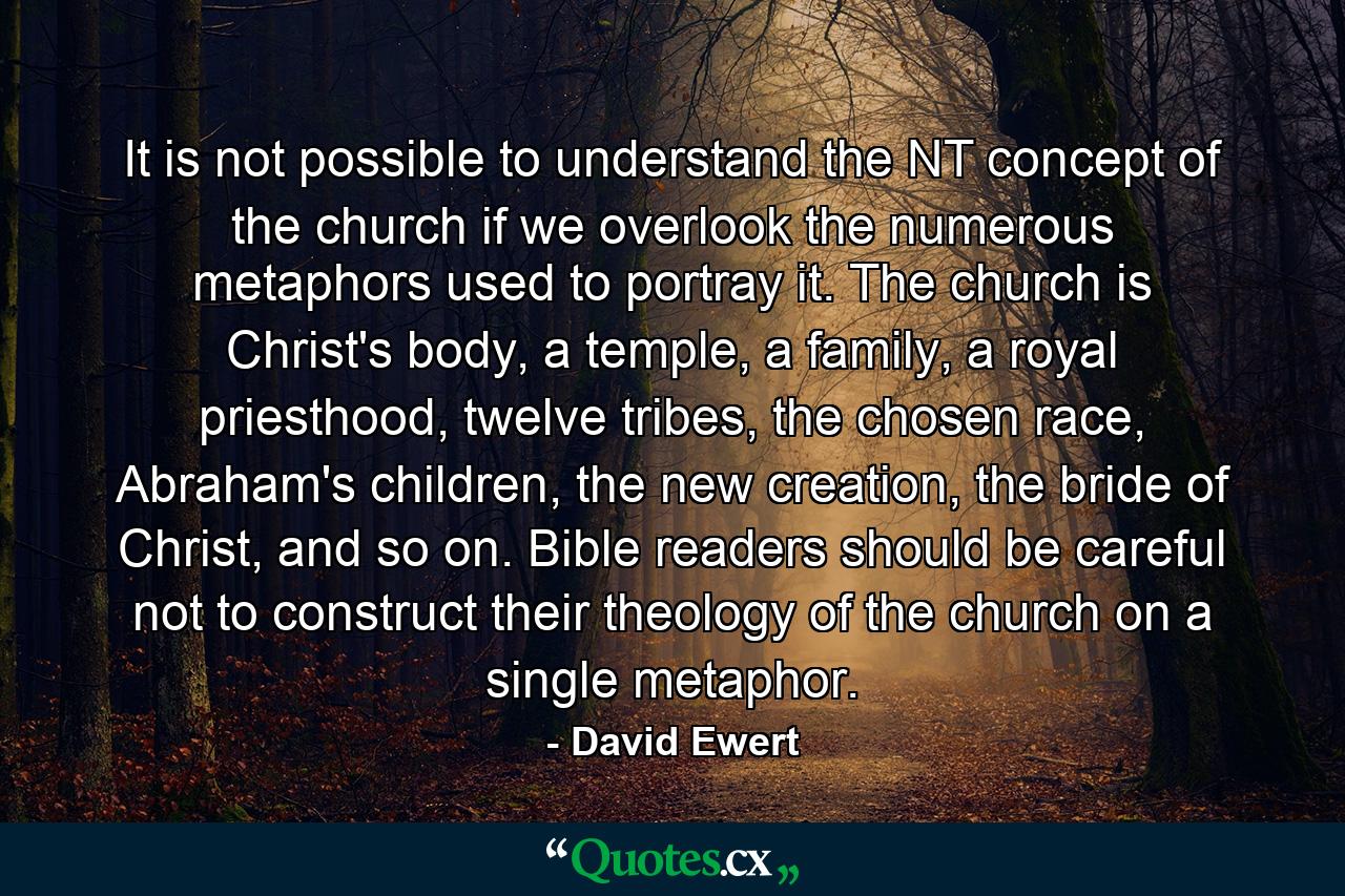 It is not possible to understand the NT concept of the church if we overlook the numerous metaphors used to portray it. The church is Christ's body, a temple, a family, a royal priesthood, twelve tribes, the chosen race, Abraham's children, the new creation, the bride of Christ, and so on. Bible readers should be careful not to construct their theology of the church on a single metaphor. - Quote by David Ewert