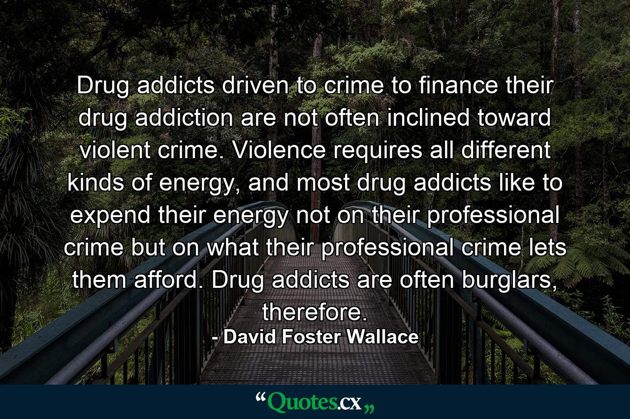 Drug addicts driven to crime to finance their drug addiction are not often inclined toward violent crime. Violence requires all different kinds of energy, and most drug addicts like to expend their energy not on their professional crime but on what their professional crime lets them afford. Drug addicts are often burglars, therefore. - Quote by David Foster Wallace