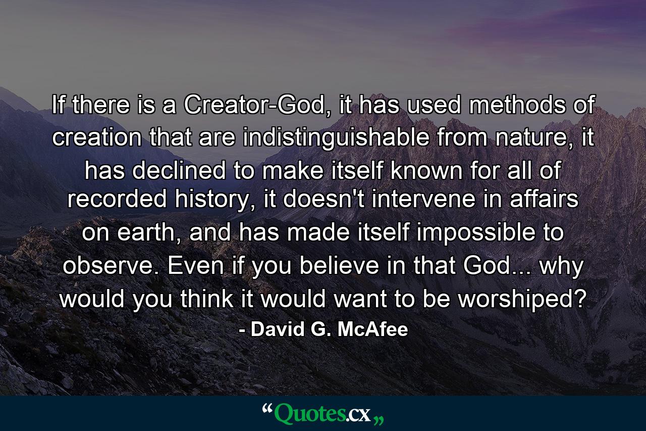 If there is a Creator-God, it has used methods of creation that are indistinguishable from nature, it has declined to make itself known for all of recorded history, it doesn't intervene in affairs on earth, and has made itself impossible to observe. Even if you believe in that God... why would you think it would want to be worshiped? - Quote by David G. McAfee