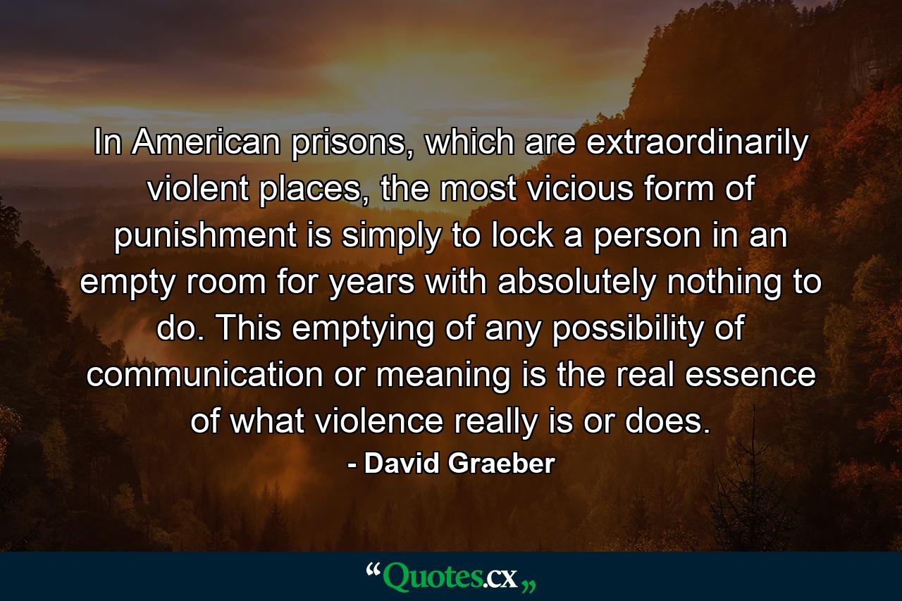 In American prisons, which are extraordinarily violent places, the most vicious form of punishment is simply to lock a person in an empty room for years with absolutely nothing to do. This emptying of any possibility of communication or meaning is the real essence of what violence really is or does. - Quote by David Graeber