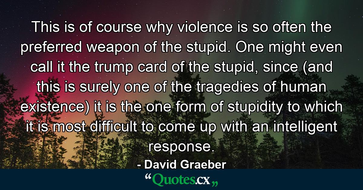 This is of course why violence is so often the preferred weapon of the stupid. One might even call it the trump card of the stupid, since (and this is surely one of the tragedies of human existence) it is the one form of stupidity to which it is most difficult to come up with an intelligent response. - Quote by David Graeber