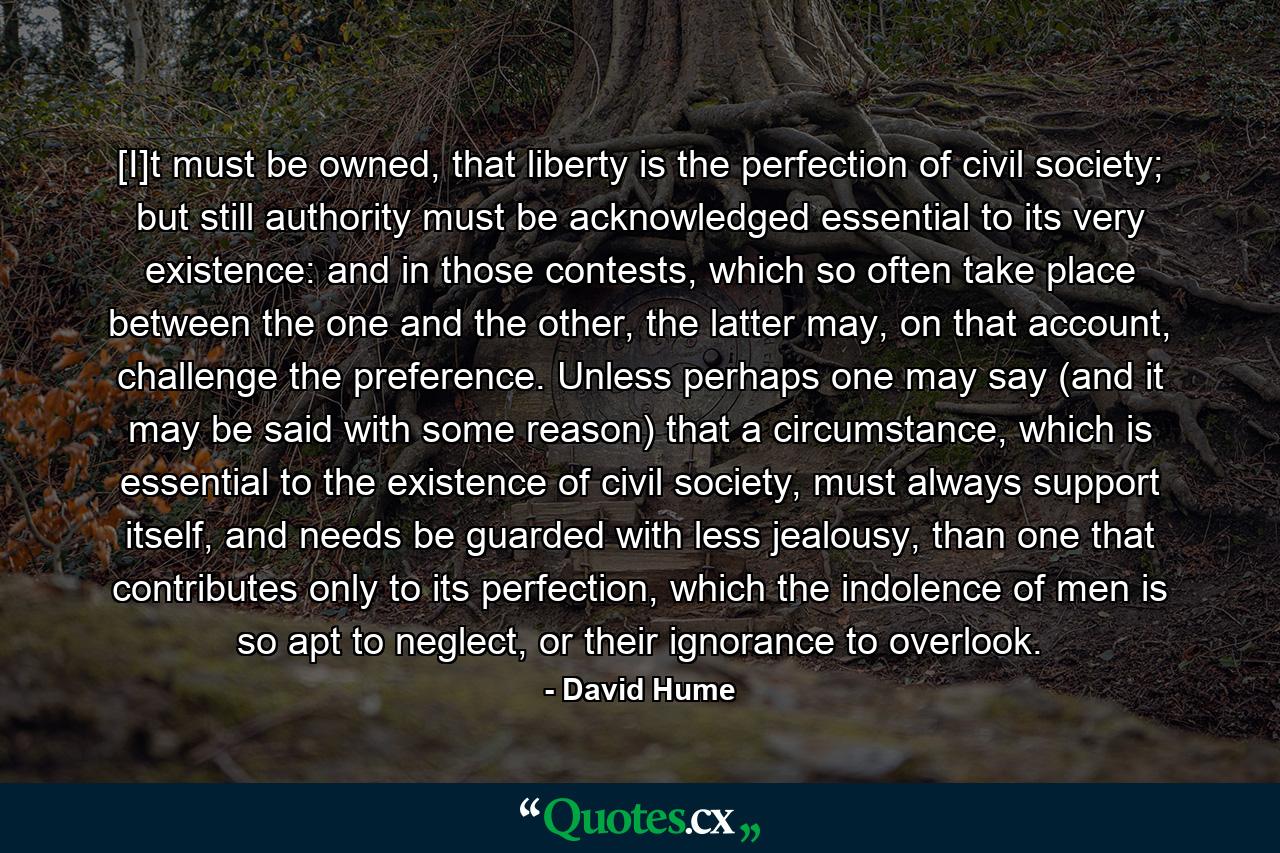 [I]t must be owned, that liberty is the perfection of civil society; but still authority must be acknowledged essential to its very existence: and in those contests, which so often take place between the one and the other, the latter may, on that account, challenge the preference. Unless perhaps one may say (and it may be said with some reason) that a circumstance, which is essential to the existence of civil society, must always support itself, and needs be guarded with less jealousy, than one that contributes only to its perfection, which the indolence of men is so apt to neglect, or their ignorance to overlook. - Quote by David Hume