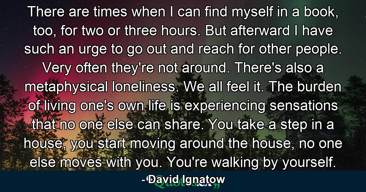 There are times when I can find myself in a book, too, for two or three hours. But afterward I have such an urge to go out and reach for other people. Very often they're not around. There's also a metaphysical loneliness. We all feel it. The burden of living one's own life is experiencing sensations that no one else can share. You take a step in a house, you start moving around the house, no one else moves with you. You're walking by yourself. - Quote by David Ignatow