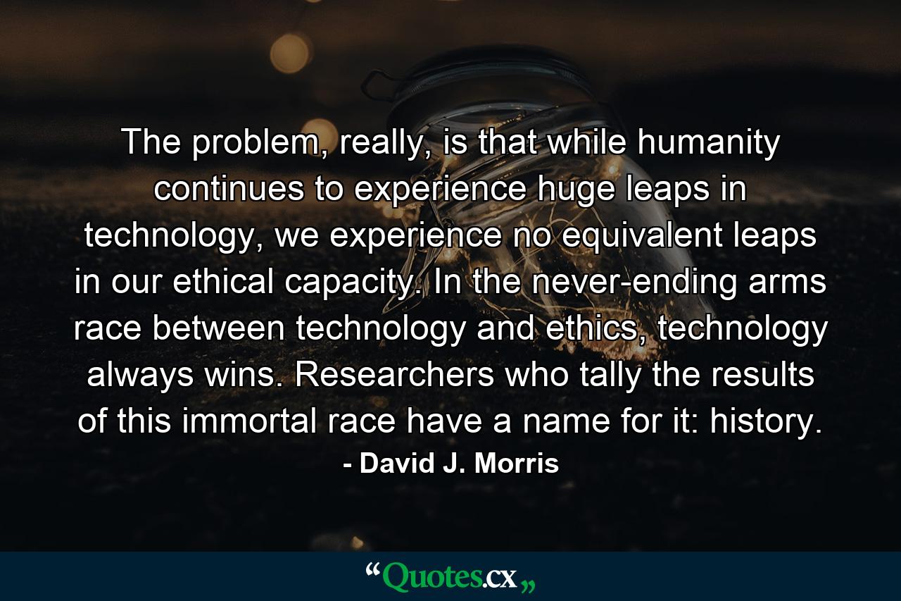 The problem, really, is that while humanity continues to experience huge leaps in technology, we experience no equivalent leaps in our ethical capacity. In the never-ending arms race between technology and ethics, technology always wins. Researchers who tally the results of this immortal race have a name for it: history. - Quote by David J. Morris