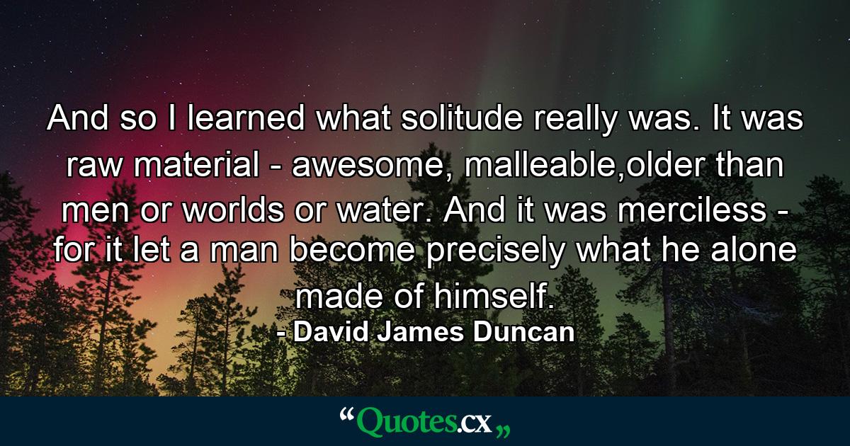 And so I learned what solitude really was. It was raw material - awesome, malleable,older than men or worlds or water. And it was merciless - for it let a man become precisely what he alone made of himself. - Quote by David James Duncan