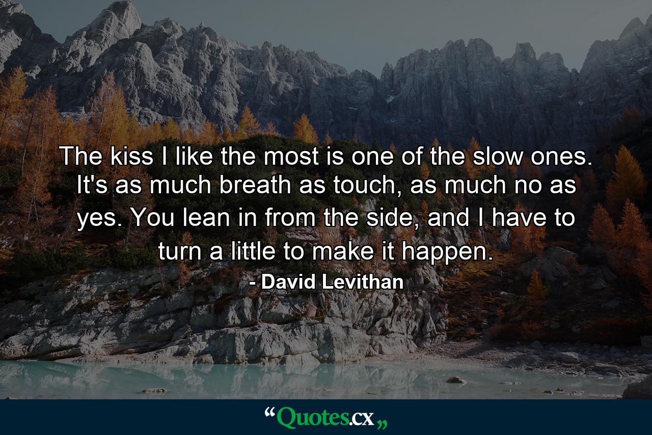 The kiss I like the most is one of the slow ones. It's as much breath as touch, as much no as yes. You lean in from the side, and I have to turn a little to make it happen. - Quote by David Levithan