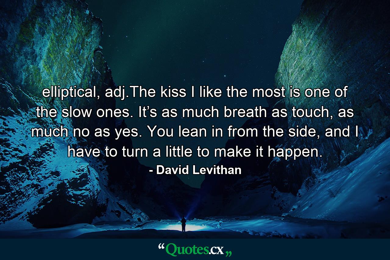 elliptical, adj.The kiss I like the most is one of the slow ones. It’s as much breath as touch, as much no as yes. You lean in from the side, and I have to turn a little to make it happen. - Quote by David Levithan