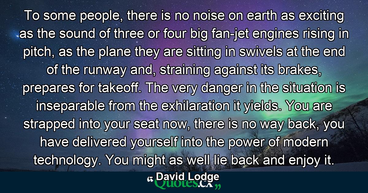 To some people, there is no noise on earth as exciting as the sound of three or four big fan-jet engines rising in pitch, as the plane they are sitting in swivels at the end of the runway and, straining against its brakes, prepares for takeoff. The very danger in the situation is inseparable from the exhilaration it yields. You are strapped into your seat now, there is no way back, you have delivered yourself into the power of modern technology. You might as well lie back and enjoy it. - Quote by David Lodge