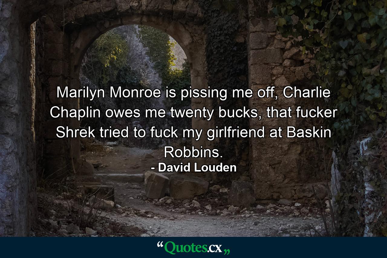 Marilyn Monroe is pissing me off, Charlie Chaplin owes me twenty bucks, that fucker Shrek tried to fuck my girlfriend at Baskin Robbins. - Quote by David Louden