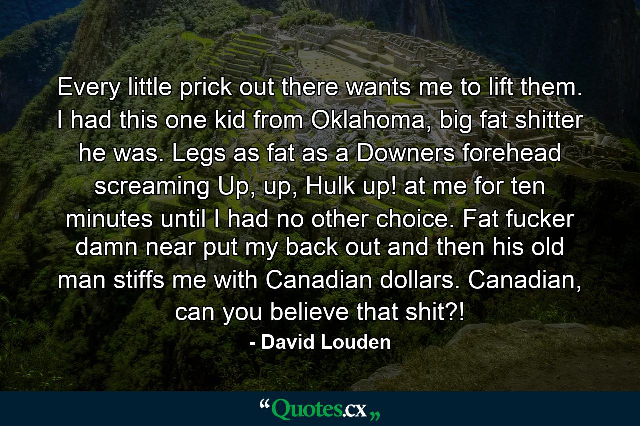 Every little prick out there wants me to lift them. I had this one kid from Oklahoma, big fat shitter he was. Legs as fat as a Downers forehead screaming Up, up, Hulk up! at me for ten minutes until I had no other choice. Fat fucker damn near put my back out and then his old man stiffs me with Canadian dollars. Canadian, can you believe that shit?! - Quote by David Louden