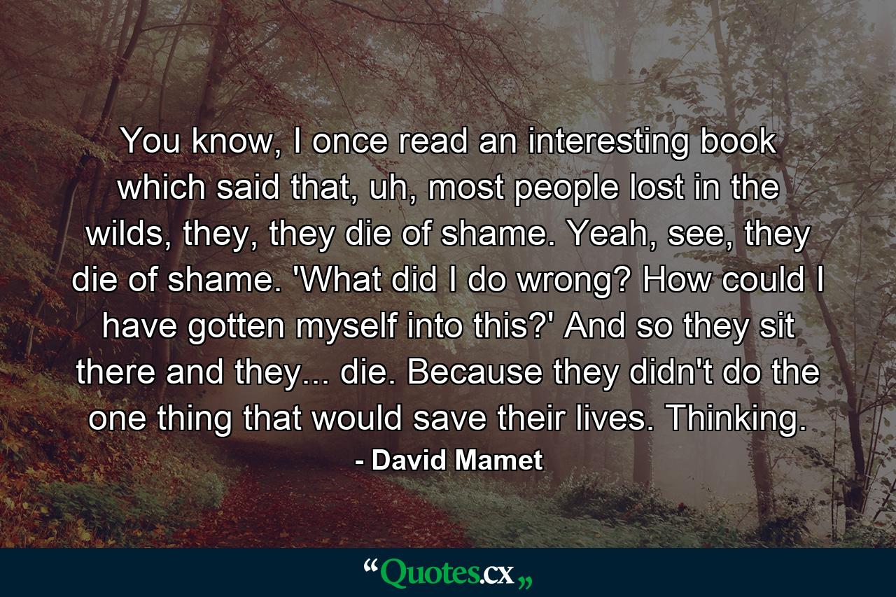 You know, I once read an interesting book which said that, uh, most people lost in the wilds, they, they die of shame. Yeah, see, they die of shame. 'What did I do wrong? How could I have gotten myself into this?' And so they sit there and they... die. Because they didn't do the one thing that would save their lives. Thinking. - Quote by David Mamet