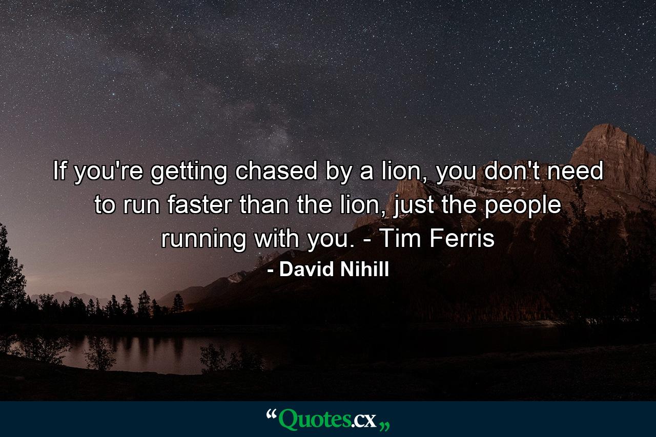 If you're getting chased by a lion, you don't need to run faster than the lion, just the people running with you. - Tim Ferris - Quote by David Nihill