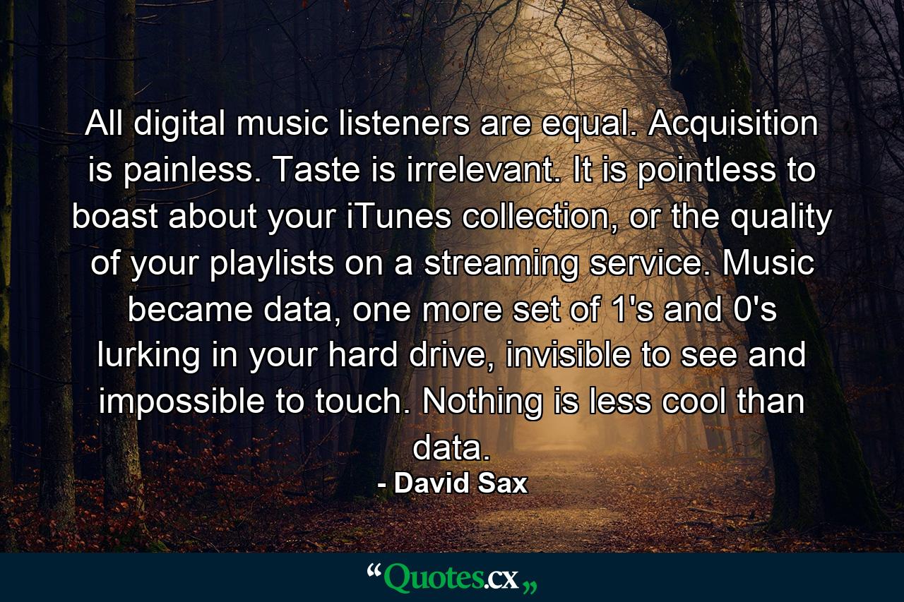 All digital music listeners are equal. Acquisition is painless. Taste is irrelevant. It is pointless to boast about your iTunes collection, or the quality of your playlists on a streaming service. Music became data, one more set of 1's and 0's lurking in your hard drive, invisible to see and impossible to touch. Nothing is less cool than data. - Quote by David Sax