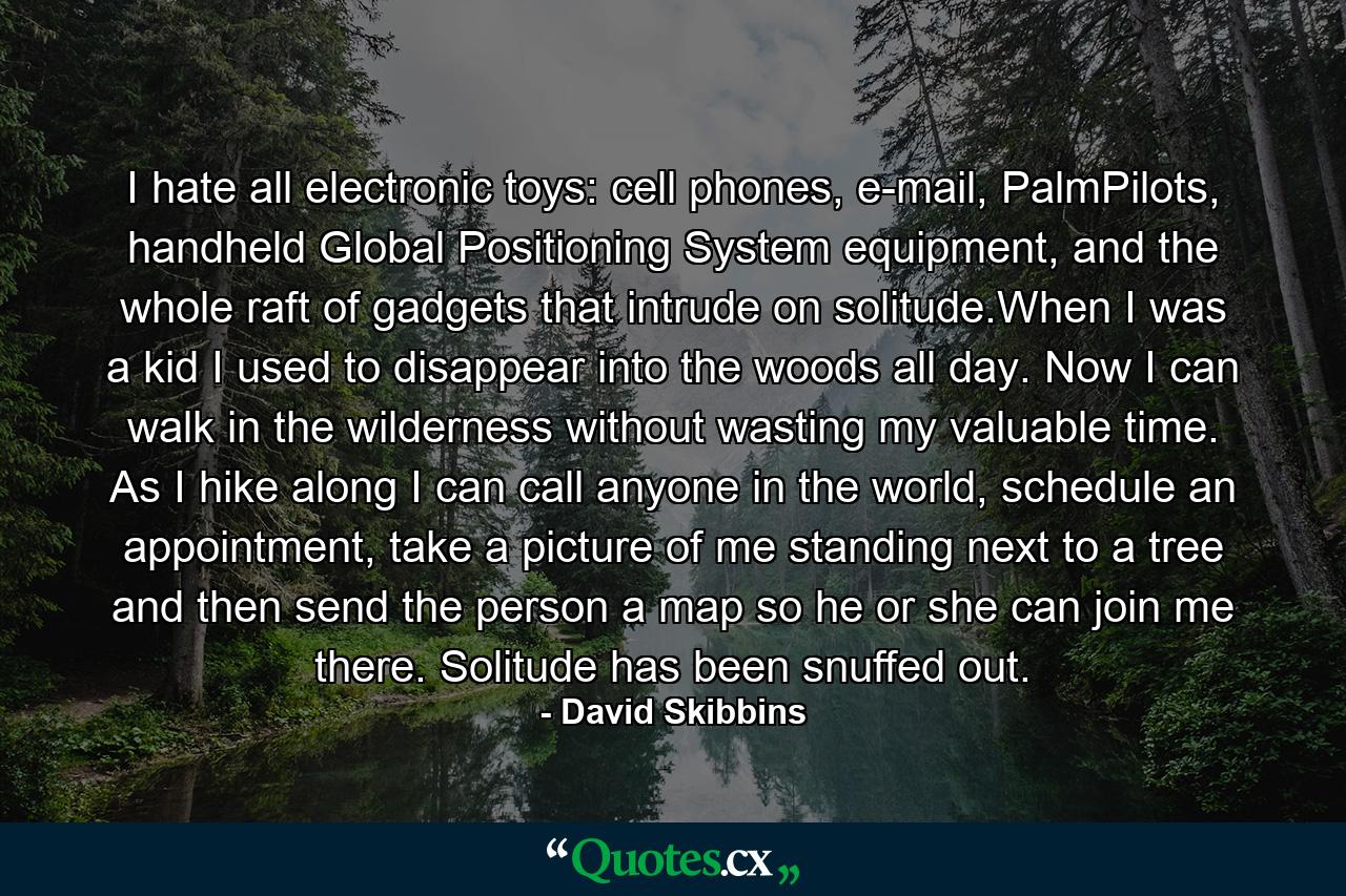 I hate all electronic toys: cell phones, e-mail, PalmPilots, handheld Global Positioning System equipment, and the whole raft of gadgets that intrude on solitude.When I was a kid I used to disappear into the woods all day. Now I can walk in the wilderness without wasting my valuable time. As I hike along I can call anyone in the world, schedule an appointment, take a picture of me standing next to a tree and then send the person a map so he or she can join me there. Solitude has been snuffed out. - Quote by David Skibbins