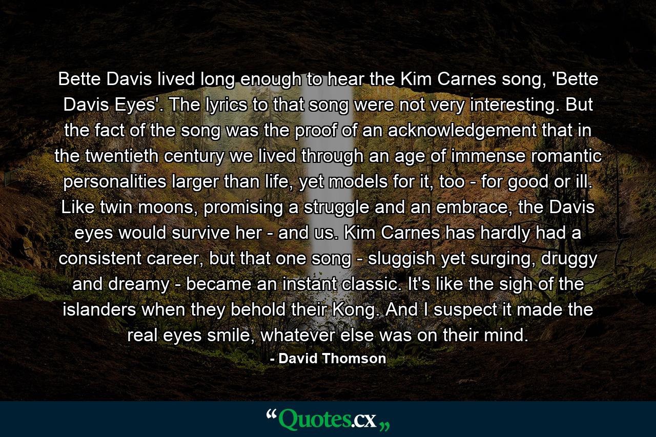 Bette Davis lived long enough to hear the Kim Carnes song, 'Bette Davis Eyes'. The lyrics to that song were not very interesting. But the fact of the song was the proof of an acknowledgement that in the twentieth century we lived through an age of immense romantic personalities larger than life, yet models for it, too - for good or ill. Like twin moons, promising a struggle and an embrace, the Davis eyes would survive her - and us. Kim Carnes has hardly had a consistent career, but that one song - sluggish yet surging, druggy and dreamy - became an instant classic. It's like the sigh of the islanders when they behold their Kong. And I suspect it made the real eyes smile, whatever else was on their mind. - Quote by David Thomson