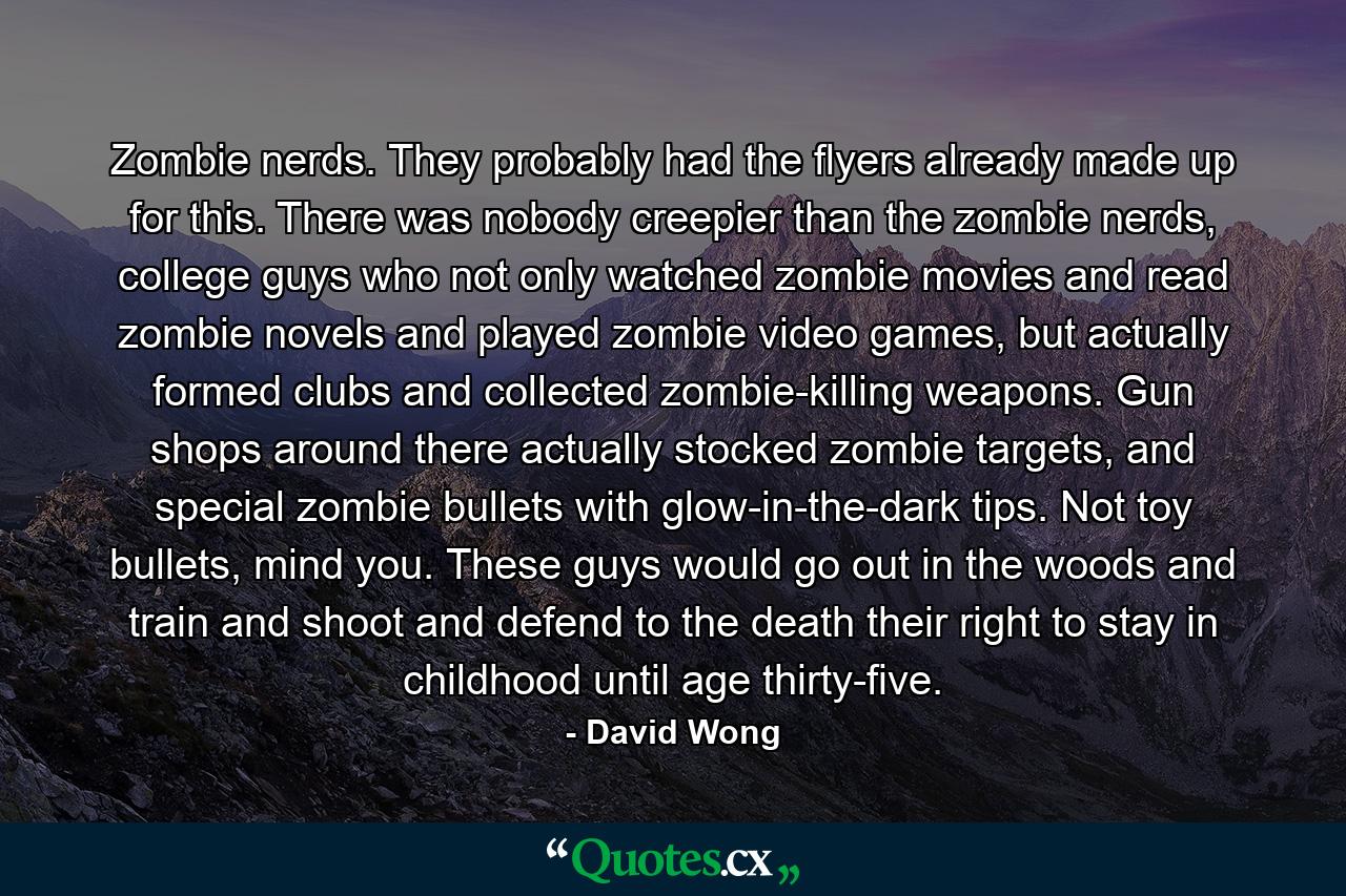 Zombie nerds. They probably had the flyers already made up for this. There was nobody creepier than the zombie nerds, college guys who not only watched zombie movies and read zombie novels and played zombie video games, but actually formed clubs and collected zombie-killing weapons. Gun shops around there actually stocked zombie targets, and special zombie bullets with glow-in-the-dark tips. Not toy bullets, mind you. These guys would go out in the woods and train and shoot and defend to the death their right to stay in childhood until age thirty-five. - Quote by David Wong