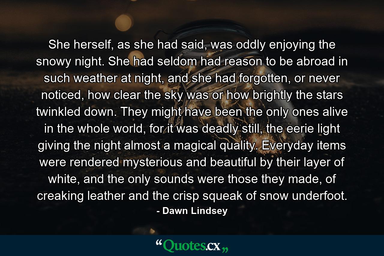 She herself, as she had said, was oddly enjoying the snowy night. She had seldom had reason to be abroad in such weather at night, and she had forgotten, or never noticed, how clear the sky was or how brightly the stars twinkled down. They might have been the only ones alive in the whole world, for it was deadly still, the eerie light giving the night almost a magical quality. Everyday items were rendered mysterious and beautiful by their layer of white, and the only sounds were those they made, of creaking leather and the crisp squeak of snow underfoot. - Quote by Dawn Lindsey