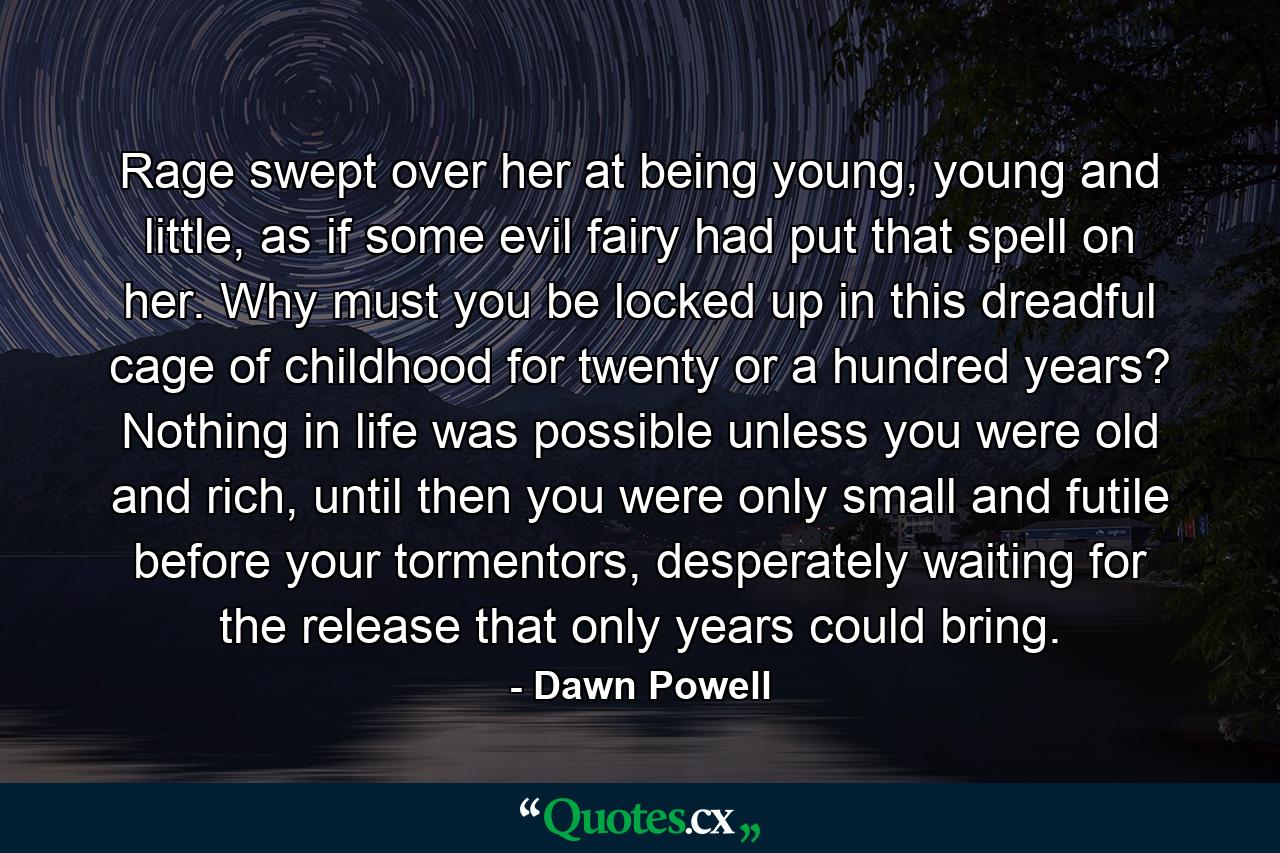 Rage swept over her at being young, young and little, as if some evil fairy had put that spell on her. Why must you be locked up in this dreadful cage of childhood for twenty or a hundred years? Nothing in life was possible unless you were old and rich, until then you were only small and futile before your tormentors, desperately waiting for the release that only years could bring. - Quote by Dawn Powell