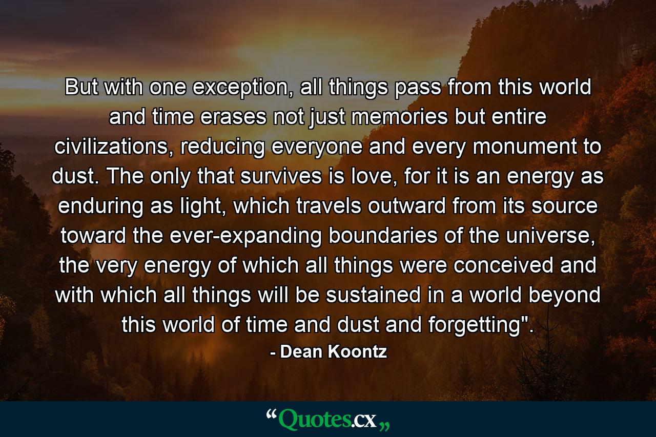 But with one exception, all things pass from this world and time erases not just memories but entire civilizations, reducing everyone and every monument to dust. The only that survives is love, for it is an energy as enduring as light, which travels outward from its source toward the ever-expanding boundaries of the universe, the very energy of which all things were conceived and with which all things will be sustained in a world beyond this world of time and dust and forgetting