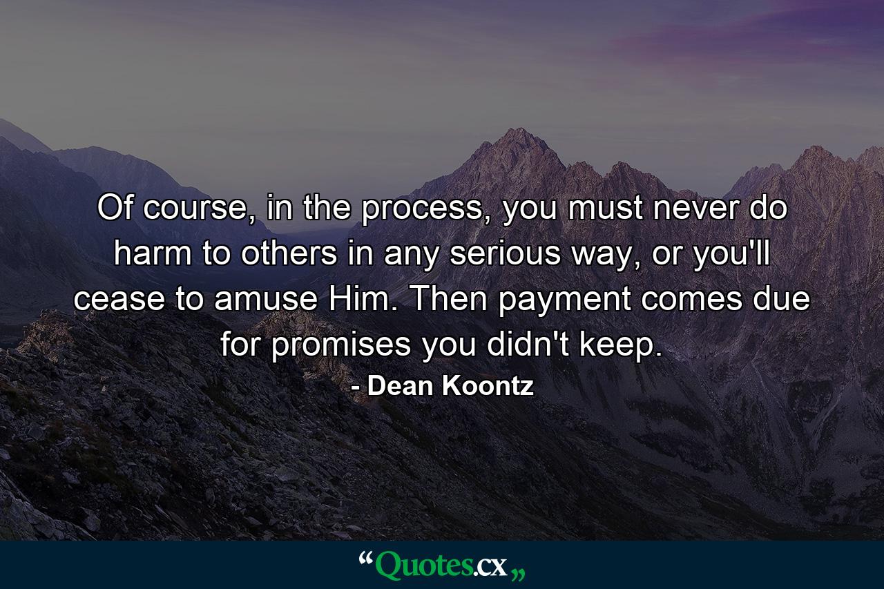 Of course, in the process, you must never do harm to others in any serious way, or you'll cease to amuse Him. Then payment comes due for promises you didn't keep. - Quote by Dean Koontz