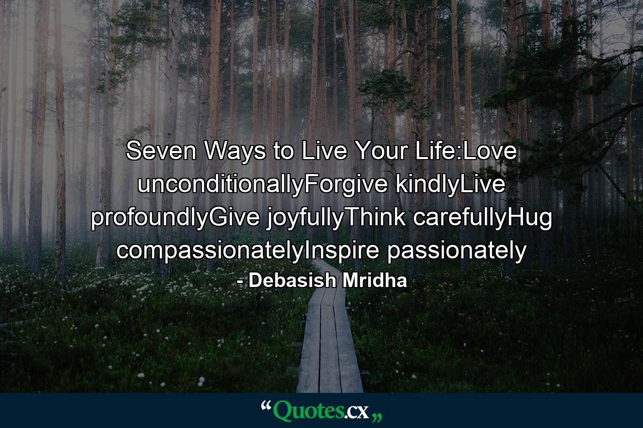 Seven Ways to Live Your Life:Love unconditionallyForgive kindlyLive profoundlyGive joyfullyThink carefullyHug compassionatelyInspire passionately - Quote by Debasish Mridha