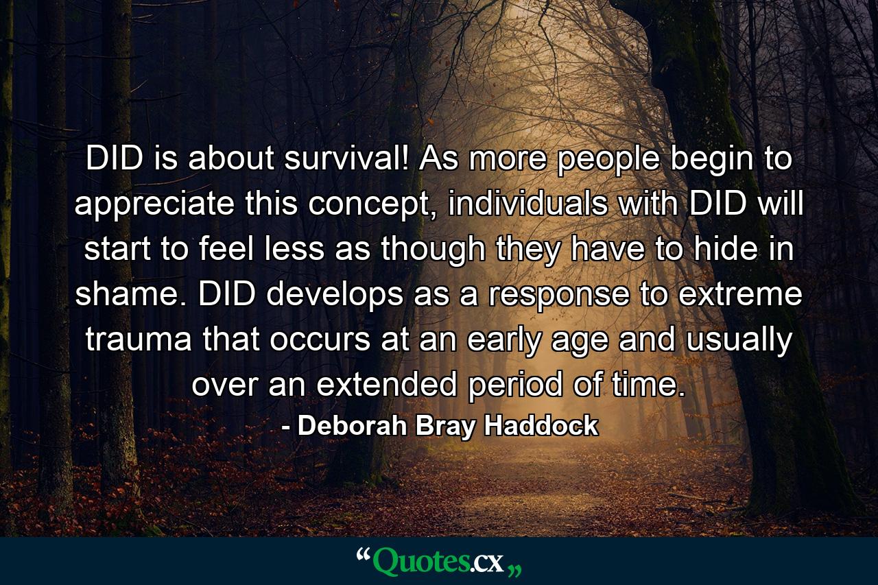 DID is about survival! As more people begin to appreciate this concept, individuals with DID will start to feel less as though they have to hide in shame. DID develops as a response to extreme trauma that occurs at an early age and usually over an extended period of time. - Quote by Deborah Bray Haddock