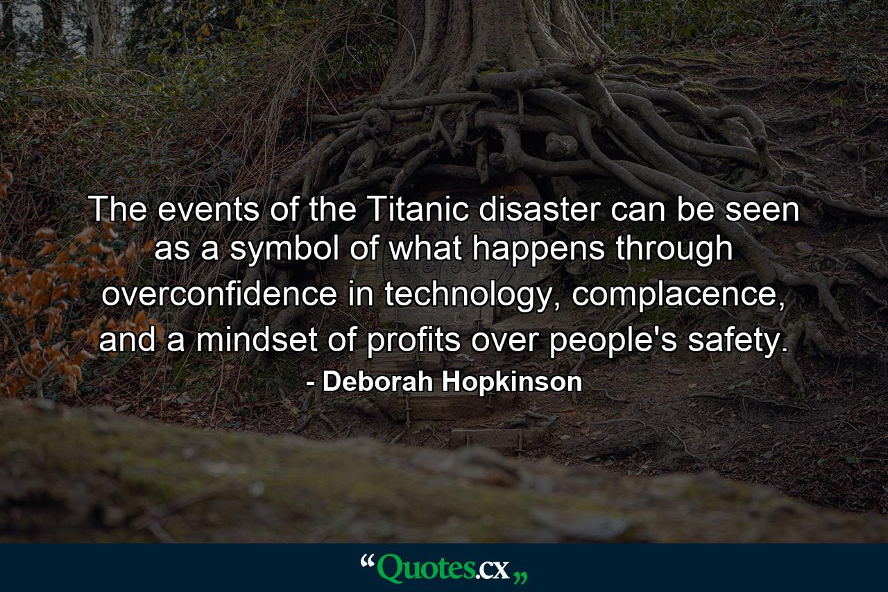 The events of the Titanic disaster can be seen as a symbol of what happens through overconfidence in technology, complacence, and a mindset of profits over people's safety. - Quote by Deborah Hopkinson