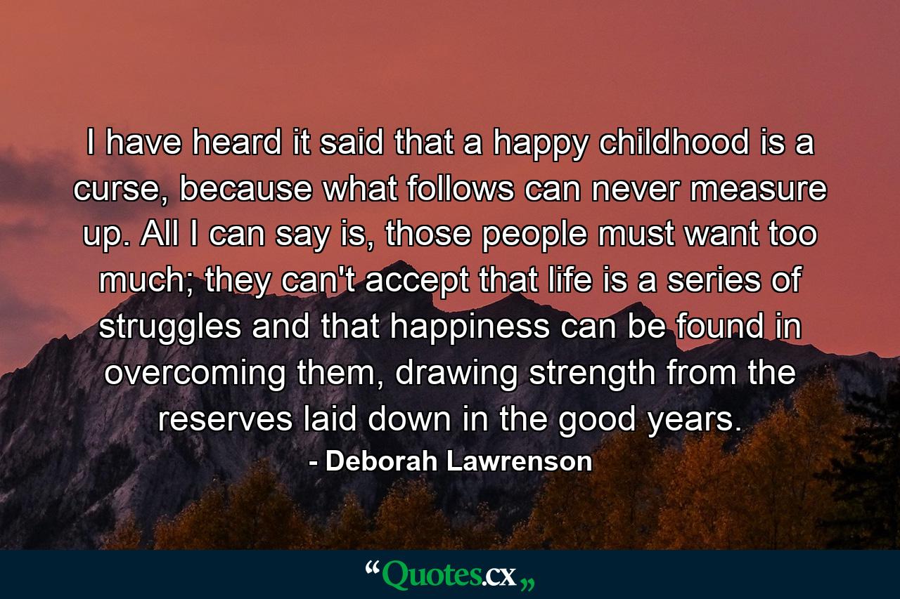 I have heard it said that a happy childhood is a curse, because what follows can never measure up. All I can say is, those people must want too much; they can't accept that life is a series of struggles and that happiness can be found in overcoming them, drawing strength from the reserves laid down in the good years. - Quote by Deborah Lawrenson