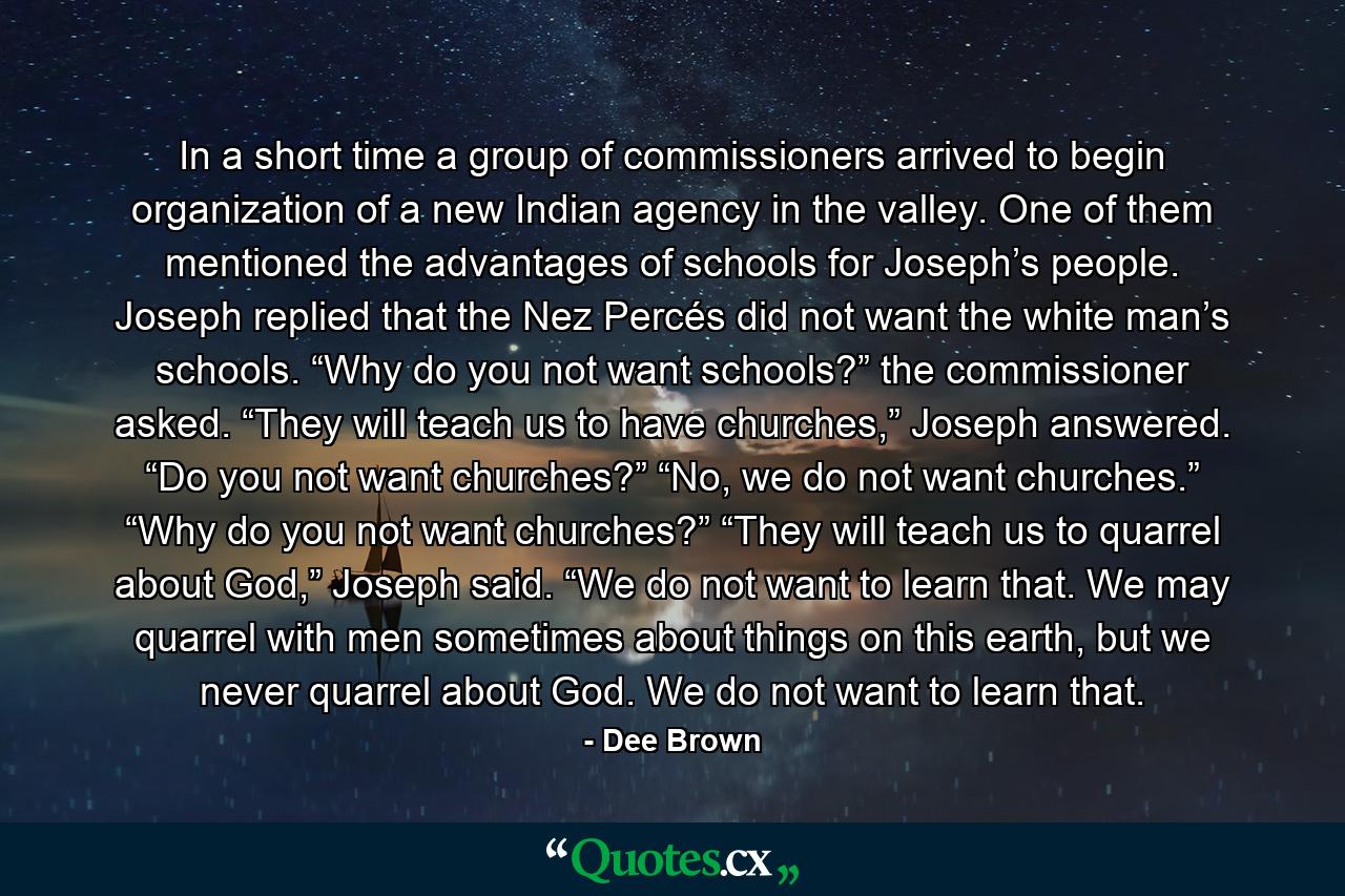 In a short time a group of commissioners arrived to begin organization of a new Indian agency in the valley. One of them mentioned the advantages of schools for Joseph’s people. Joseph replied that the Nez Percés did not want the white man’s schools. “Why do you not want schools?” the commissioner asked. “They will teach us to have churches,” Joseph answered. “Do you not want churches?” “No, we do not want churches.” “Why do you not want churches?” “They will teach us to quarrel about God,” Joseph said. “We do not want to learn that. We may quarrel with men sometimes about things on this earth, but we never quarrel about God. We do not want to learn that. - Quote by Dee Brown