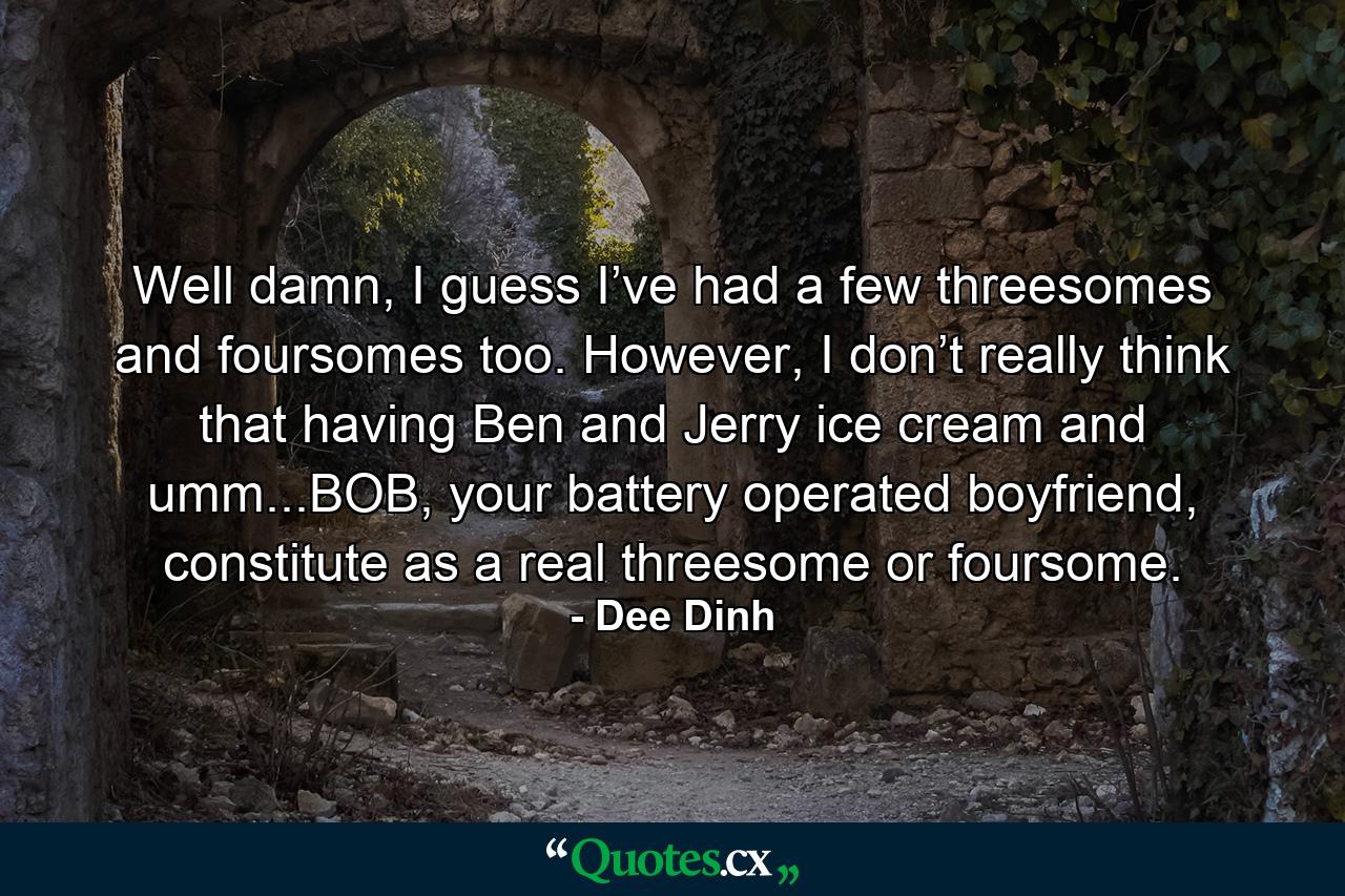 Well damn, I guess I’ve had a few threesomes and foursomes too. However, I don’t really think that having Ben and Jerry ice cream and umm...BOB, your battery operated boyfriend, constitute as a real threesome or foursome. - Quote by Dee Dinh