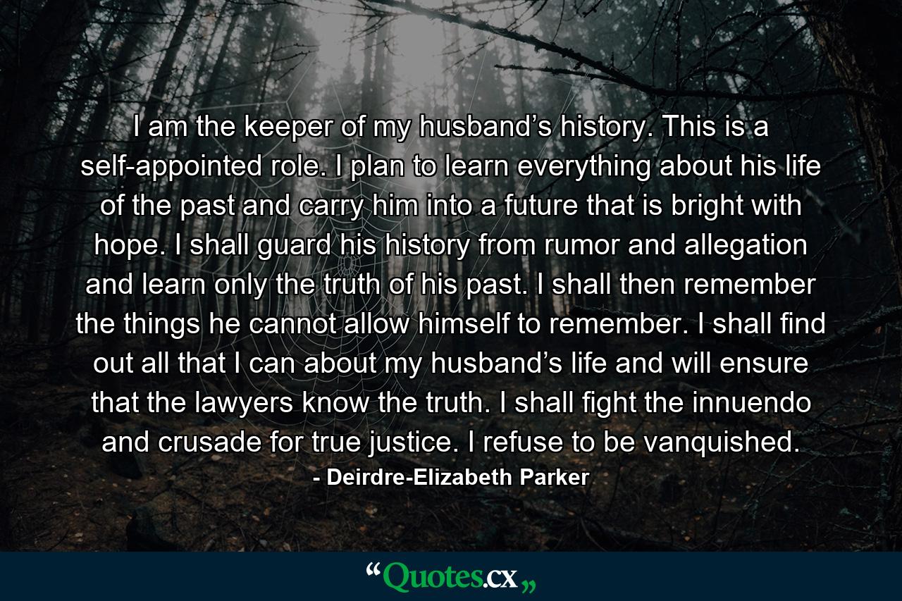 I am the keeper of my husband’s history. This is a self-appointed role. I plan to learn everything about his life of the past and carry him into a future that is bright with hope. I shall guard his history from rumor and allegation and learn only the truth of his past. I shall then remember the things he cannot allow himself to remember. I shall find out all that I can about my husband’s life and will ensure that the lawyers know the truth. I shall fight the innuendo and crusade for true justice. I refuse to be vanquished. - Quote by Deirdre-Elizabeth Parker