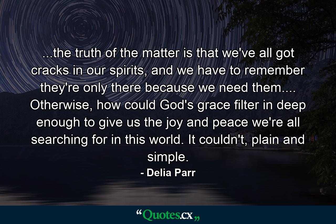 ...the truth of the matter is that we've all got cracks in our spirits, and we have to remember they're only there because we need them.... Otherwise, how could God's grace filter in deep enough to give us the joy and peace we're all searching for in this world. It couldn't, plain and simple. - Quote by Delia Parr