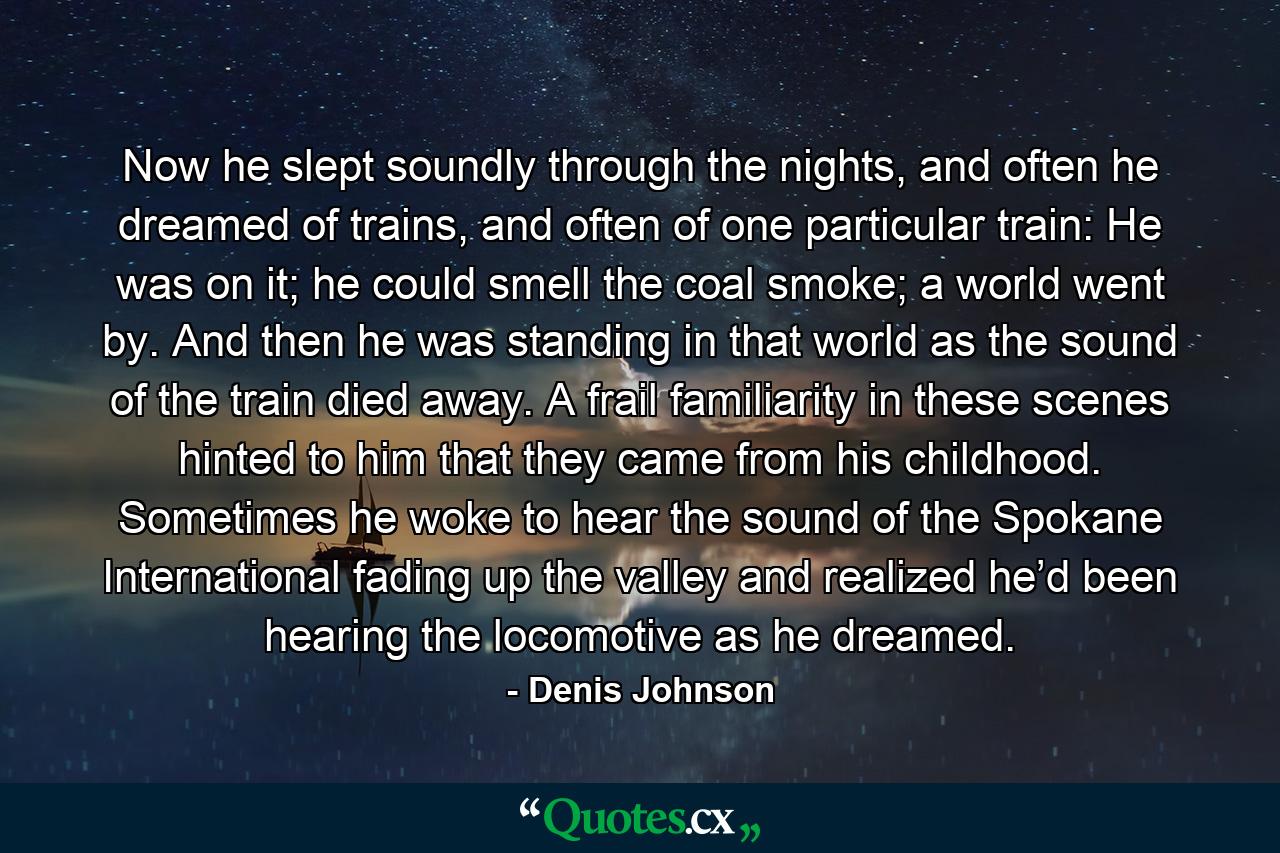 Now he slept soundly through the nights, and often he dreamed of trains, and often of one particular train: He was on it; he could smell the coal smoke; a world went by. And then he was standing in that world as the sound of the train died away. A frail familiarity in these scenes hinted to him that they came from his childhood. Sometimes he woke to hear the sound of the Spokane International fading up the valley and realized he’d been hearing the locomotive as he dreamed. - Quote by Denis Johnson