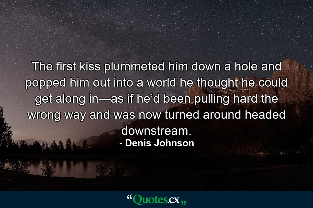 The first kiss plummeted him down a hole and popped him out into a world he thought he could get along in—as if he’d been pulling hard the wrong way and was now turned around headed downstream. - Quote by Denis Johnson