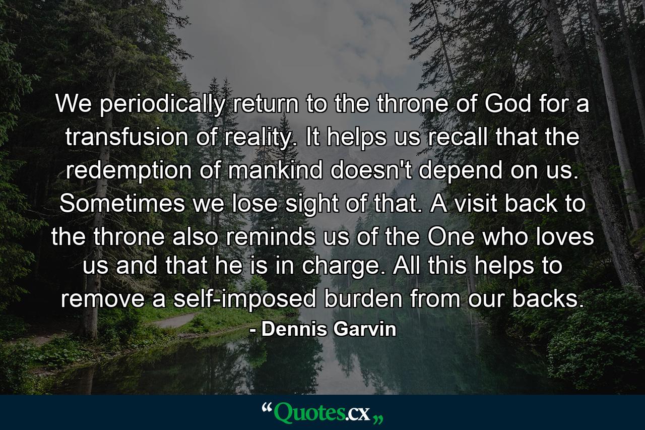 We periodically return to the throne of God for a transfusion of reality. It helps us recall that the redemption of mankind doesn't depend on us. Sometimes we lose sight of that. A visit back to the throne also reminds us of the One who loves us and that he is in charge. All this helps to remove a self-imposed burden from our backs. - Quote by Dennis Garvin