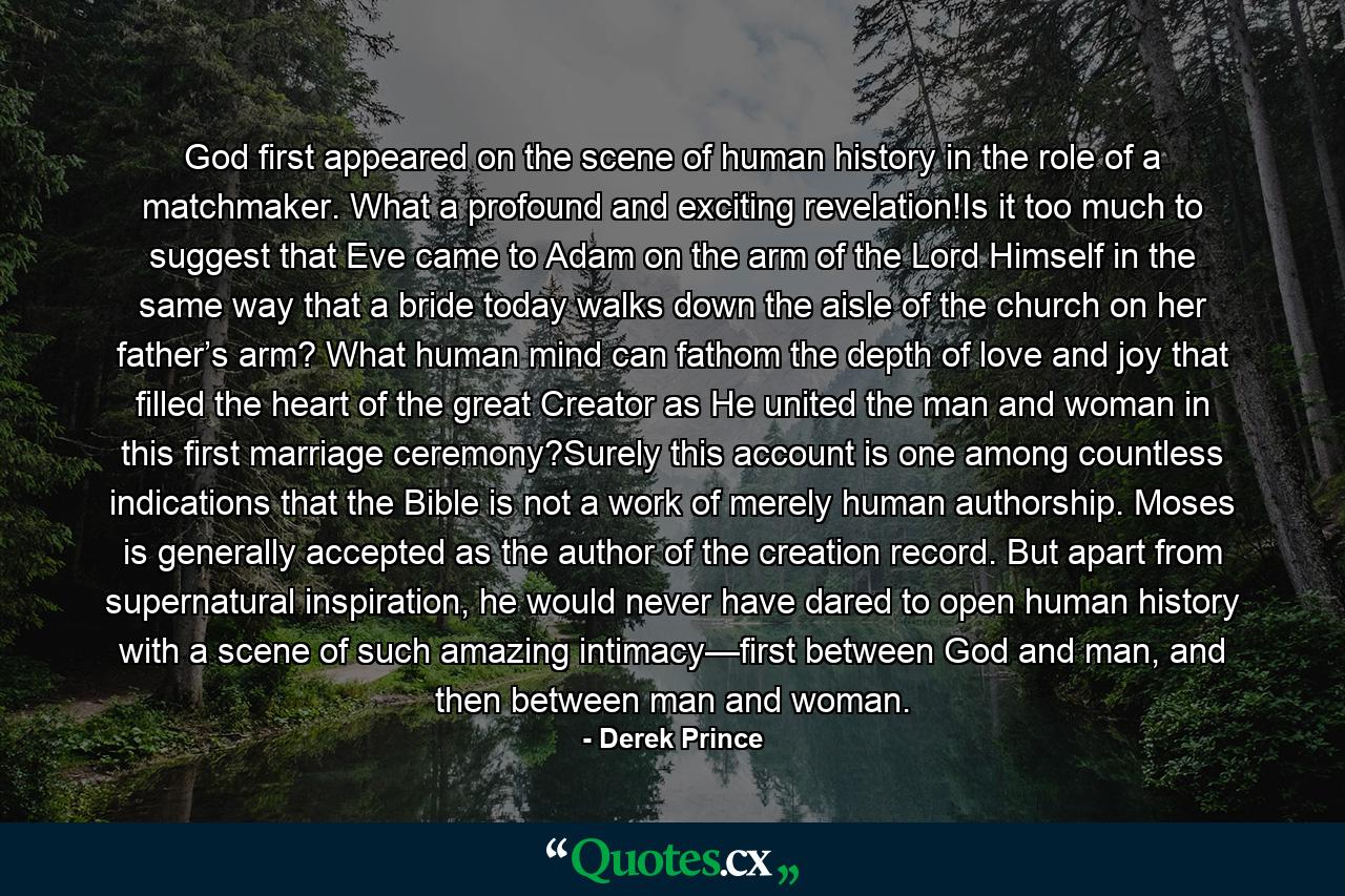 God first appeared on the scene of human history in the role of a matchmaker. What a profound and exciting revelation!Is it too much to suggest that Eve came to Adam on the arm of the Lord Himself in the same way that a bride today walks down the aisle of the church on her father’s arm? What human mind can fathom the depth of love and joy that filled the heart of the great Creator as He united the man and woman in this first marriage ceremony?Surely this account is one among countless indications that the Bible is not a work of merely human authorship. Moses is generally accepted as the author of the creation record. But apart from supernatural inspiration, he would never have dared to open human history with a scene of such amazing intimacy—first between God and man, and then between man and woman. - Quote by Derek Prince