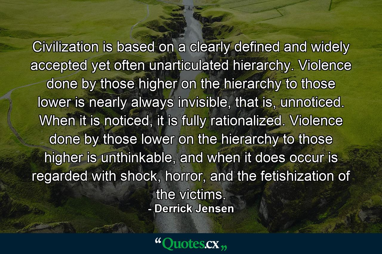 Civilization is based on a clearly defined and widely accepted yet often unarticulated hierarchy. Violence done by those higher on the hierarchy to those lower is nearly always invisible, that is, unnoticed. When it is noticed, it is fully rationalized. Violence done by those lower on the hierarchy to those higher is unthinkable, and when it does occur is regarded with shock, horror, and the fetishization of the victims. - Quote by Derrick Jensen